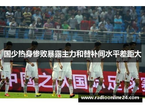 国少热身惨败暴露主力和替补间水平差距大