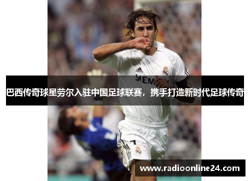 巴西传奇球星劳尔入驻中国足球联赛，携手打造新时代足球传奇